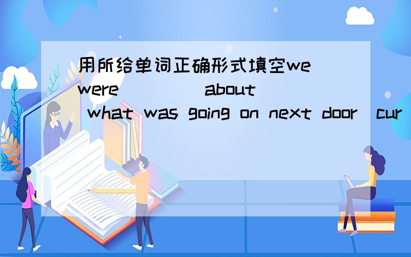 用所给单词正确形式填空we were ____about what was going on next door(cur