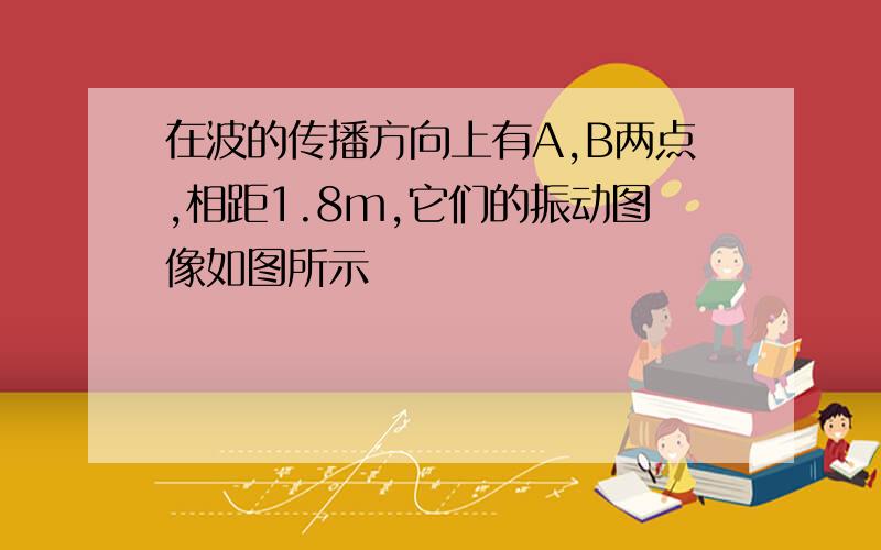 在波的传播方向上有A,B两点,相距1.8m,它们的振动图像如图所示