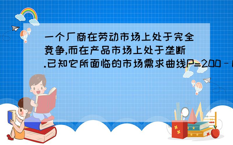 一个厂商在劳动市场上处于完全竞争,而在产品市场上处于垄断.已知它所面临的市场需求曲线P=200–Q,当厂商产量为60时获