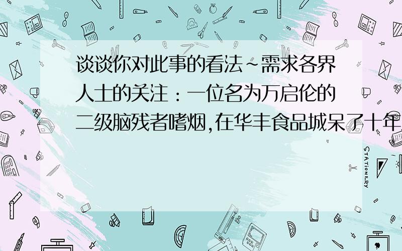 谈谈你对此事的看法~需求各界人士的关注：一位名为万启伦的二级脑残者嗜烟,在华丰食品城呆了十年之久后,周围的人都了解了他这