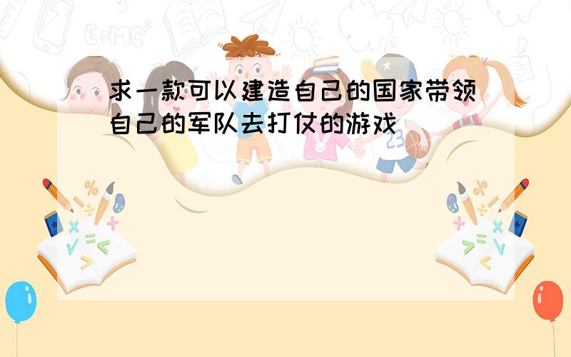 求一款可以建造自己的国家带领自己的军队去打仗的游戏