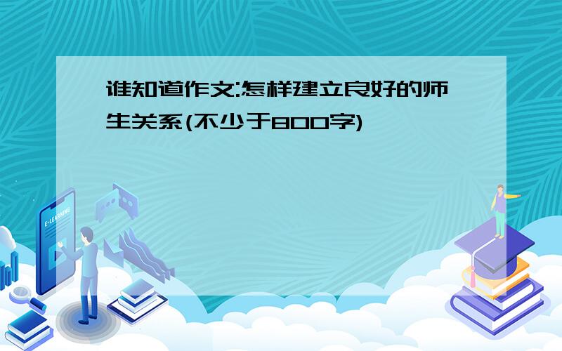 谁知道作文:怎样建立良好的师生关系(不少于800字)