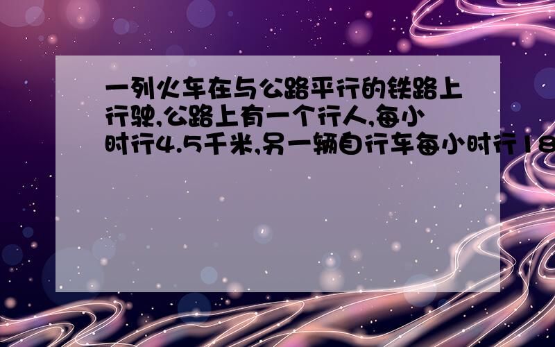 一列火车在与公路平行的铁路上行驶,公路上有一个行人,每小时行4.5千米,另一辆自行车每小时行18千米,火车