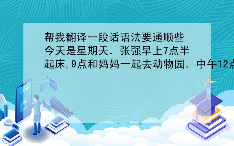 帮我翻译一段话语法要通顺些 今天是星期天．张强早上7点半起床,9点和妈妈一起去动物园．中午12点吃完饭后去买东西,到了2