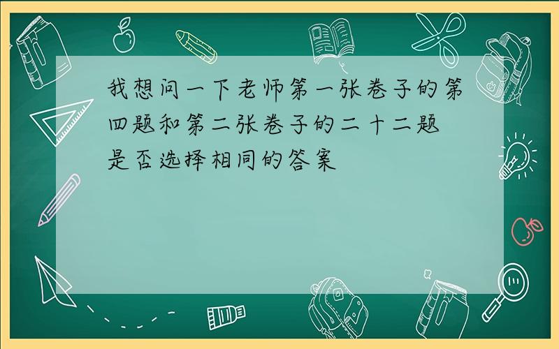 我想问一下老师第一张卷子的第四题和第二张卷子的二十二题 是否选择相同的答案