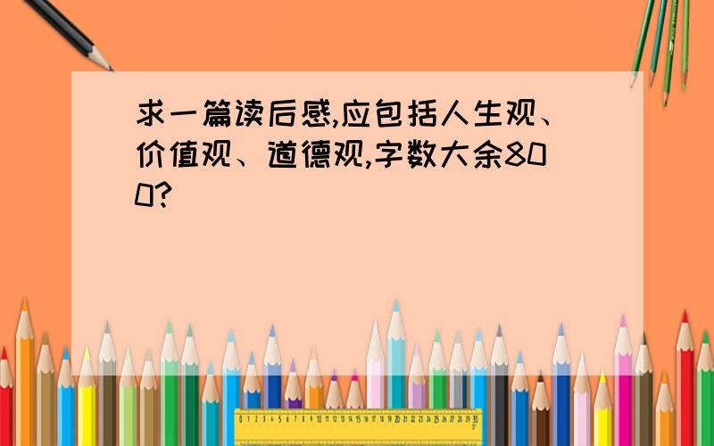 求一篇读后感,应包括人生观、价值观、道德观,字数大余800?