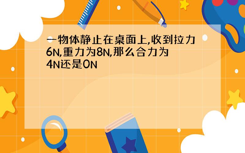 一物体静止在桌面上,收到拉力6N,重力为8N,那么合力为4N还是0N