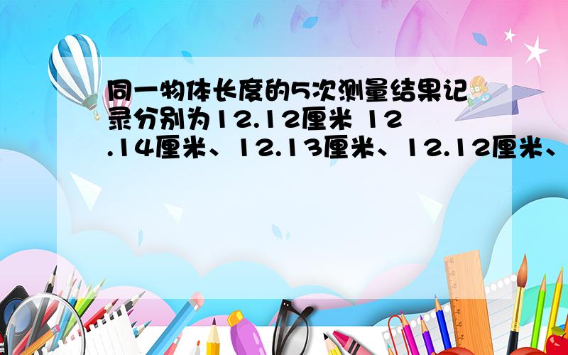 同一物体长度的5次测量结果记录分别为12.12厘米 12.14厘米、12.13厘米、12.12厘米、12.21厘米.所测