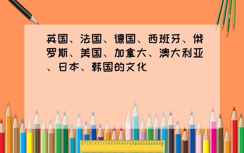 英国、法国、德国、西班牙、俄罗斯、美国、加拿大、澳大利亚、日本、韩国的文化