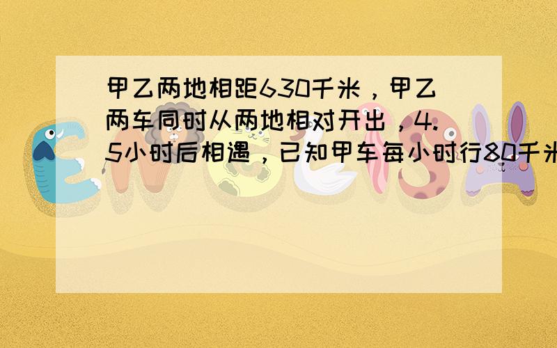 甲乙两地相距630千米，甲乙两车同时从两地相对开出，4.5小时后相遇，已知甲车每小时行80千米，乙车每小时行多少千米？