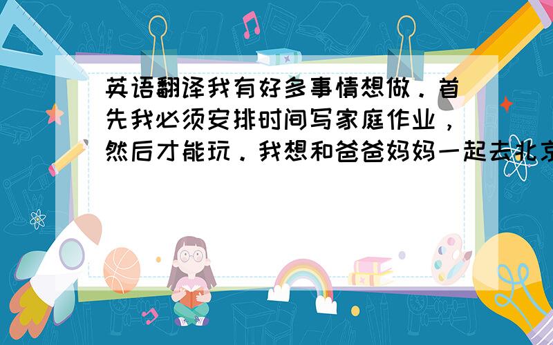 英语翻译我有好多事情想做。首先我必须安排时间写家庭作业，然后才能玩。我想和爸爸妈妈一起去北京旅游，我一定要参观长城、颐和