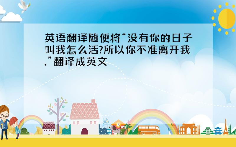 英语翻译随便将“没有你的日子叫我怎么活?所以你不准离开我.”翻译成英文