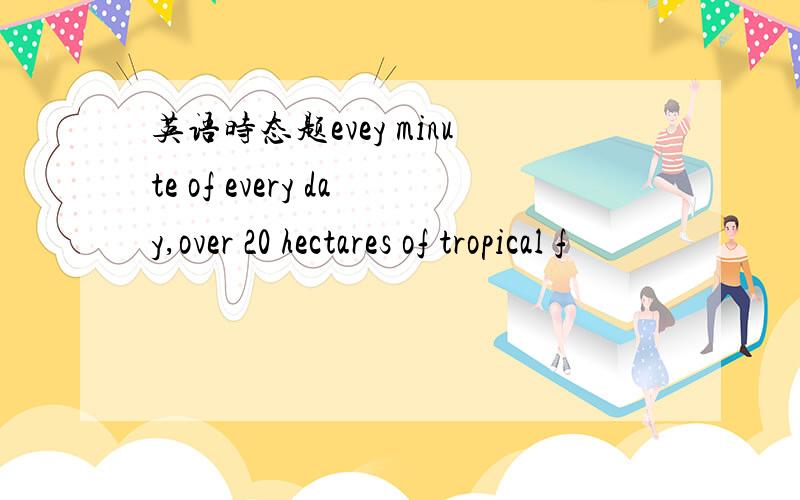 英语时态题evey minute of every day,over 20 hectares of tropical f