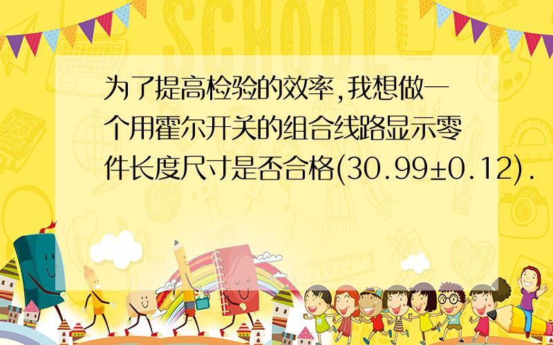 为了提高检验的效率,我想做一个用霍尔开关的组合线路显示零件长度尺寸是否合格(30.99±0.12).