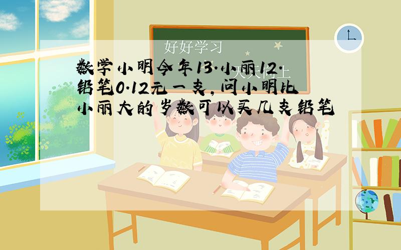 数学小明今年13.小丽12.铅笔0.12元一支,问小明比小丽大的岁数可以买几支铅笔