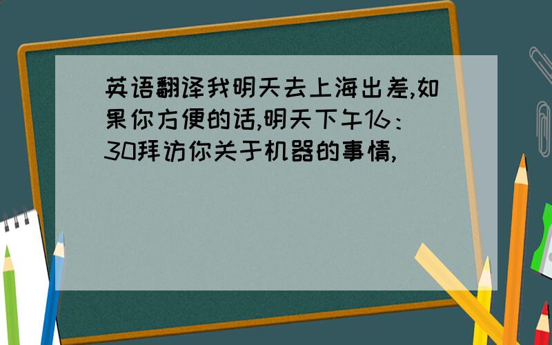 英语翻译我明天去上海出差,如果你方便的话,明天下午16：30拜访你关于机器的事情,