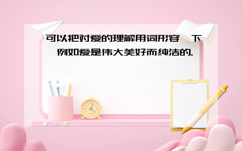 可以把对爱的理解用词形容一下,例如爱是伟大美好而纯洁的.