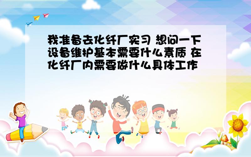 我准备去化纤厂实习 想问一下设备维护基本需要什么素质 在化纤厂内需要做什么具体工作