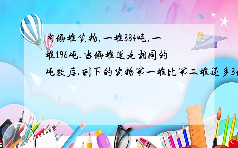 有俩堆货物,一堆334吨,一堆196吨.当俩堆运走相同的吨数后,剩下的货物第一堆比第二堆还多3倍.这堆货物