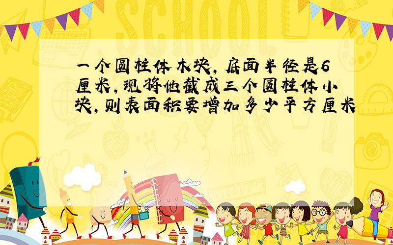 一个圆柱体木块,底面半径是6厘米,现将他截成三个圆柱体小块,则表面积要增加多少平方厘米