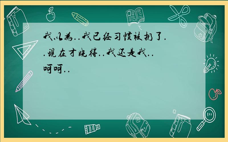 我以为..我已经习惯被扔了..现在才晓得..我还是我..呵呵..