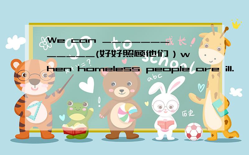 We can ____________(好好照顾他们）when homeless people are ill.