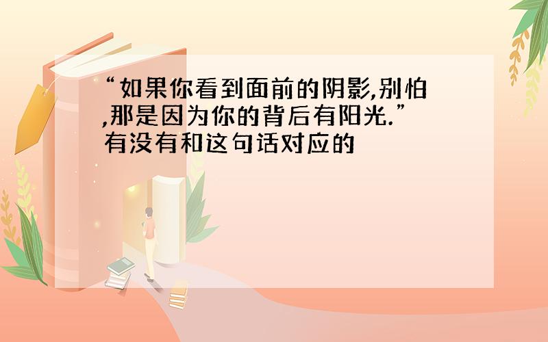 “如果你看到面前的阴影,别怕,那是因为你的背后有阳光.”有没有和这句话对应的