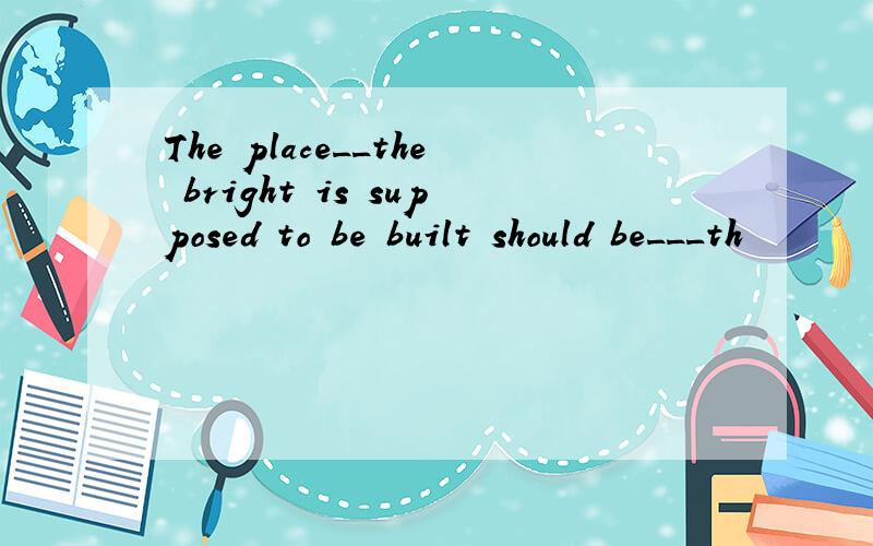 The place__the bright is supposed to be built should be___th