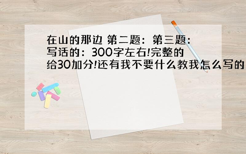 在山的那边 第二题：第三题：写话的：300字左右!完整的给30加分!还有我不要什么教我怎么写的肋!