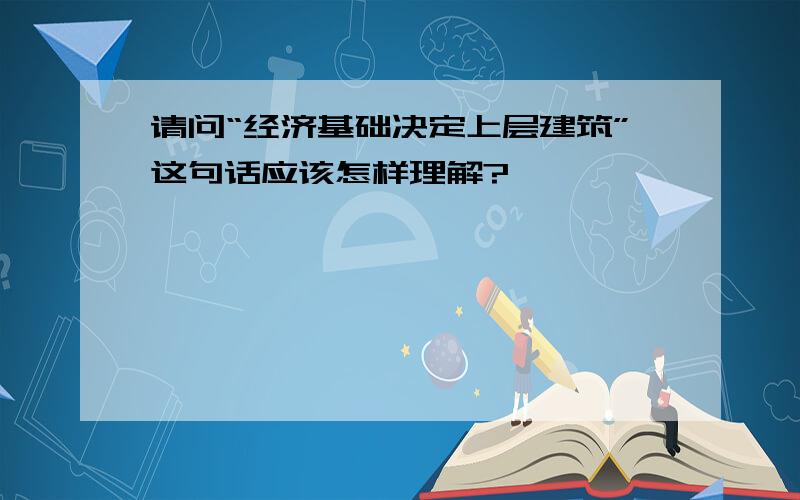 请问“经济基础决定上层建筑”这句话应该怎样理解?