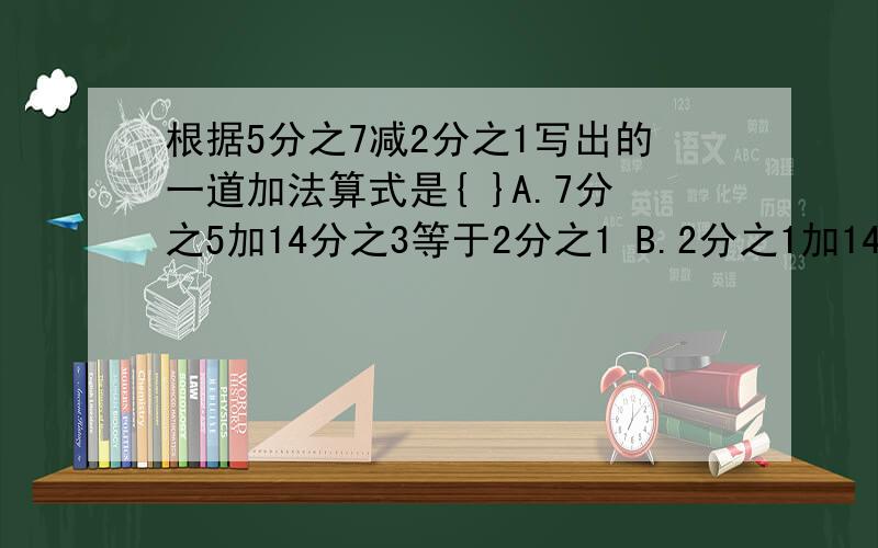 根据5分之7减2分之1写出的一道加法算式是{ }A.7分之5加14分之3等于2分之1 B.2分之1加14分之3等于7分之