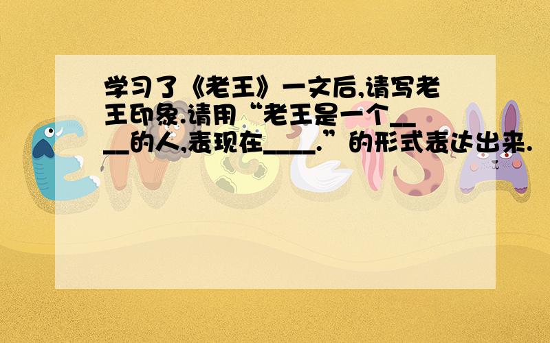 学习了《老王》一文后,请写老王印象.请用“老王是一个____的人,表现在____.”的形式表达出来.