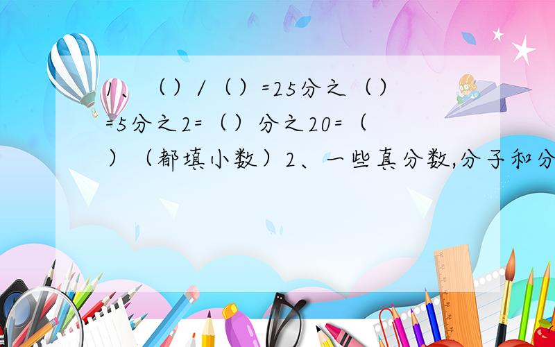 1、（）/（）=25分之（）=5分之2=（）分之20=（）（都填小数）2、一些真分数,分子和分母的和是11