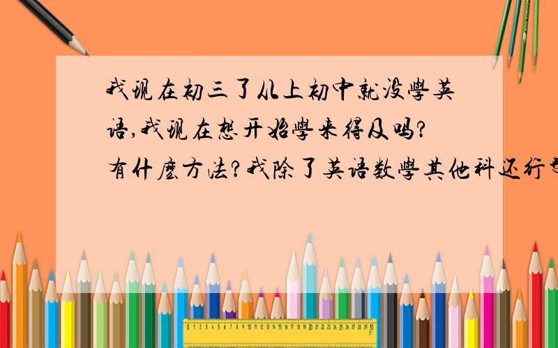 我现在初三了从上初中就没学英语,我现在想开始学来得及吗?有什麽方法?我除了英语数学其他科还行帮帮我