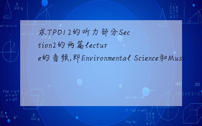 求TPO12的听力部分Section2的两篇lecture的音频,即Environmental Science和Musi