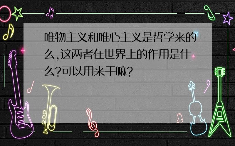 唯物主义和唯心主义是哲学来的么,这两者在世界上的作用是什么?可以用来干嘛?