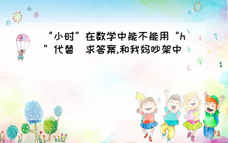 “小时”在数学中能不能用“h”代替（求答案,和我妈吵架中）