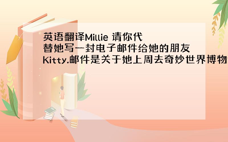 英语翻译Millie 请你代替她写一封电子邮件给她的朋友Kitty.邮件是关于她上周去奇妙世界博物馆的事.必须包括以下内