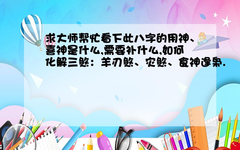 求大师帮忙看下此八字的用神、喜神是什么,需要补什么,如何化解三煞：羊刃煞、灾煞、食神逢枭.