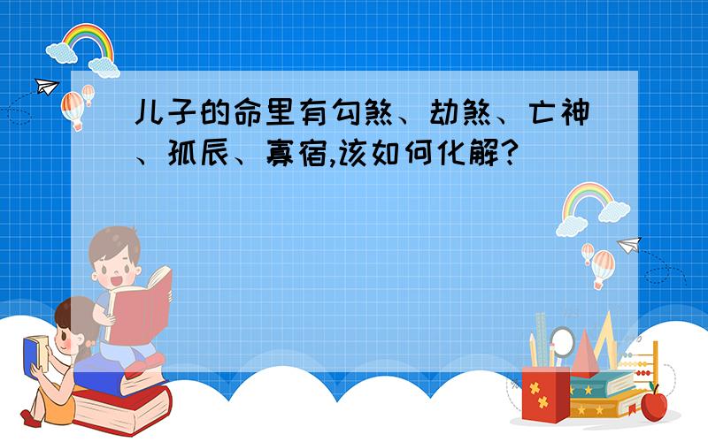 儿子的命里有勾煞、劫煞、亡神、孤辰、寡宿,该如何化解?