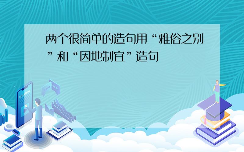 两个很简单的造句用“雅俗之别”和“因地制宜”造句