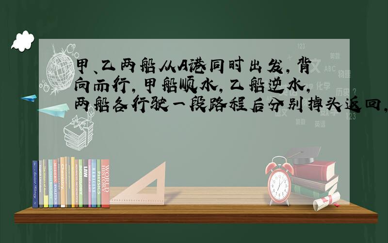 甲、乙两船从A港同时出发,背向而行,甲船顺水,乙船逆水,两船各行驶一段路程后分别掉头返回,结果同时到达A港,从出发到返回