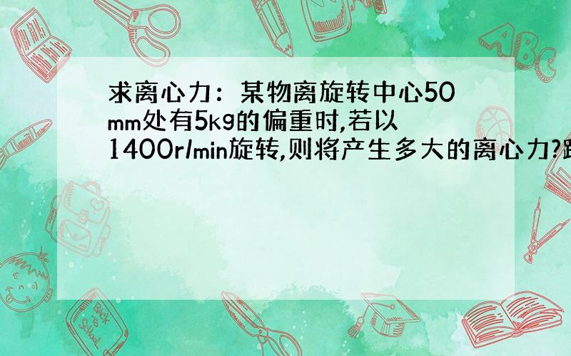 求离心力：某物离旋转中心50mm处有5kg的偏重时,若以1400r/min旋转,则将产生多大的离心力?跪求解答与过