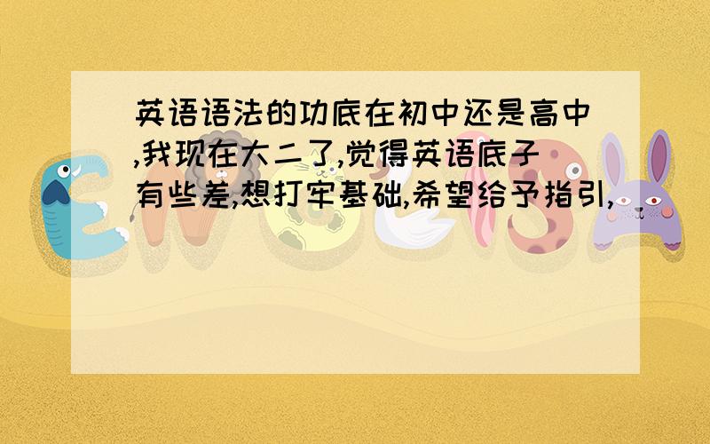 英语语法的功底在初中还是高中,我现在大二了,觉得英语底子有些差,想打牢基础,希望给予指引,