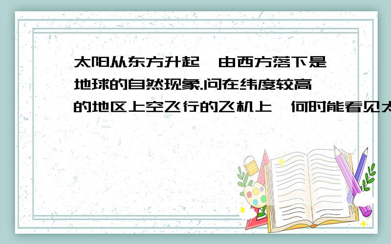 太阳从东方升起,由西方落下是地球的自然现象.问在纬度较高的地区上空飞行的飞机上,何时能看见太阳西升