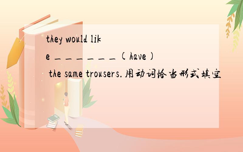 they would like ______(have) the same trousers.用动词恰当形式填空