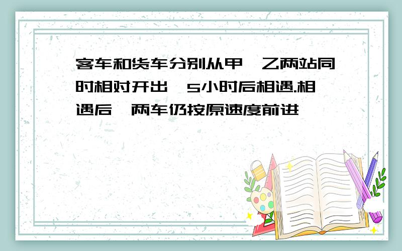 客车和货车分别从甲,乙两站同时相对开出,5小时后相遇.相遇后,两车仍按原速度前进,