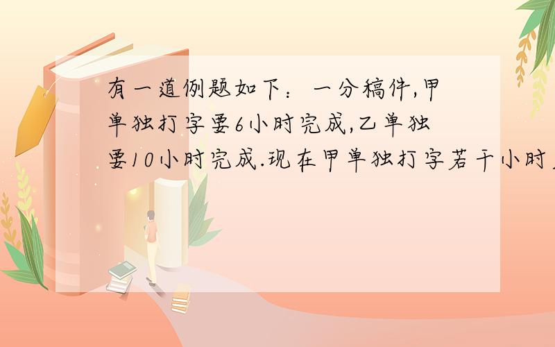 有一道例题如下：一分稿件,甲单独打字要6小时完成,乙单独要10小时完成.现在甲单独打字若干小时后,因有事离开,由乙接着打