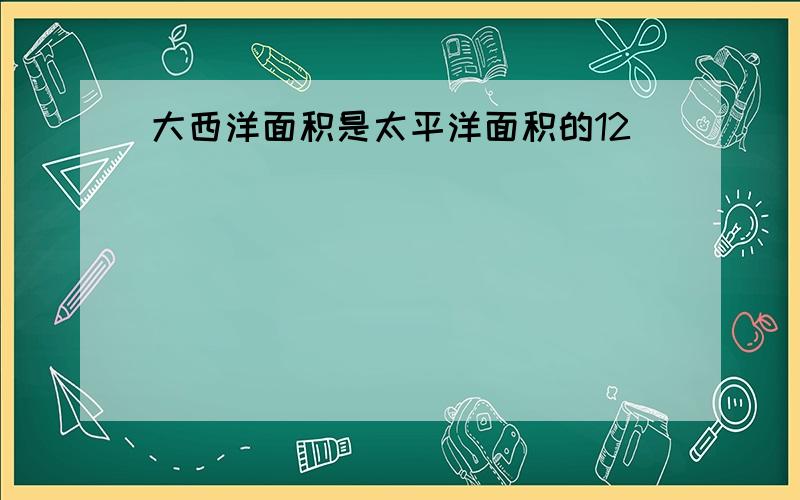 大西洋面积是太平洋面积的12