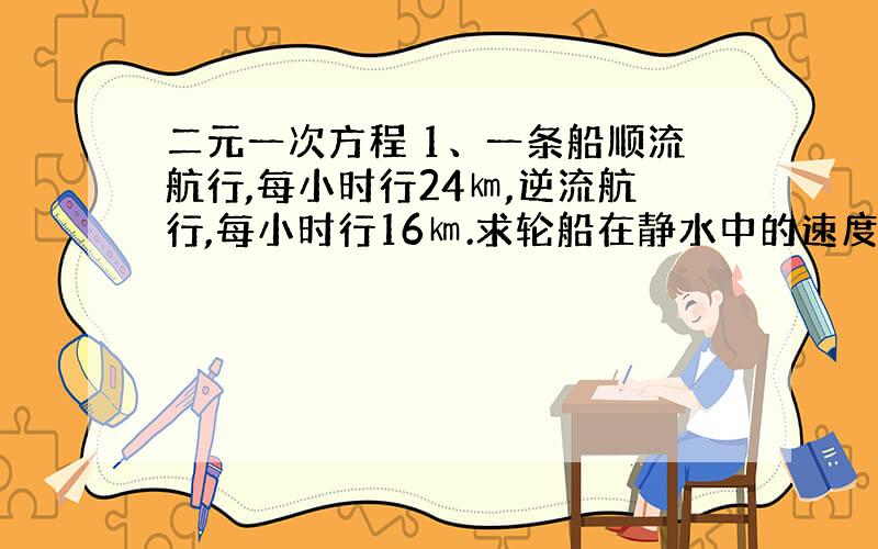 二元一次方程 1、一条船顺流航行,每小时行24㎞,逆流航行,每小时行16㎞.求轮船在静水中的速度和水流的速度.2、甲乙两